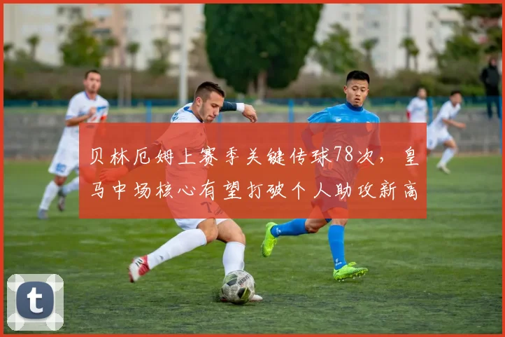 贝林厄姆上赛季关键传球78次，皇马中场核心有望打破个人助攻新高
