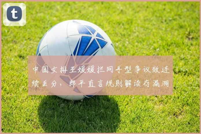 中国女排王媛媛拦网手型争议致连续丢分，郎平直言规则解读存漏洞