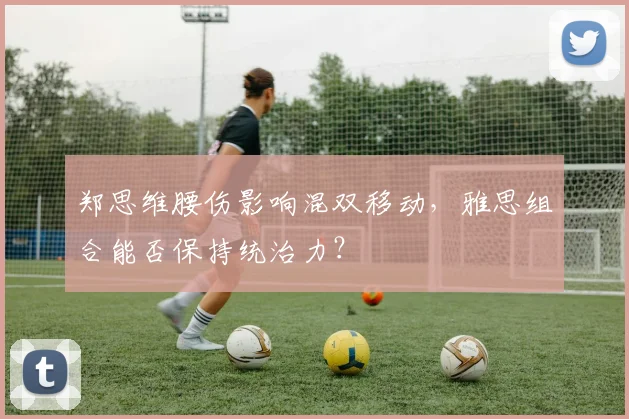 郑思维腰伤影响混双移动，雅思组合能否保持统治力？