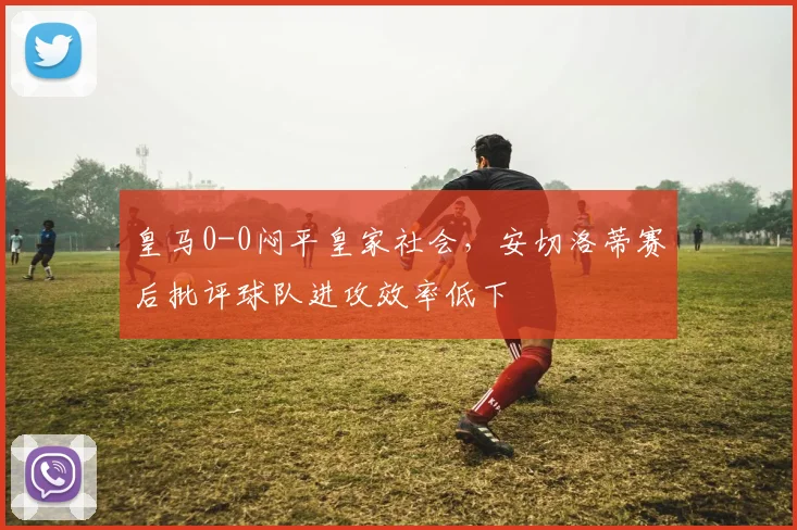 皇马0-0闷平皇家社会，安切洛蒂赛后批评球队进攻效率低下
