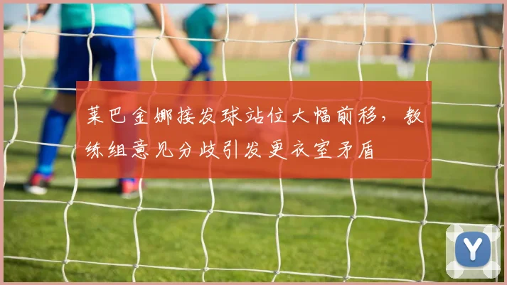 莱巴金娜接发球站位大幅前移,教练组意见分歧引发更衣室矛盾