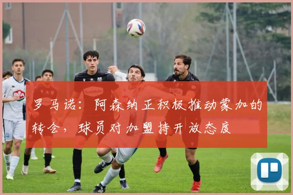 罗马诺：阿森纳正积极推动蒙加的转会，球员对加盟持开放态度