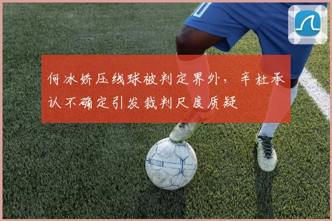 何冰娇压线球被判定界外，辛杜承认不确定引发裁判尺度质疑