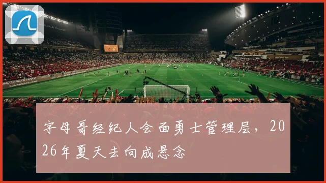 字母哥经纪人会面勇士管理层，2026年夏天去向成悬念