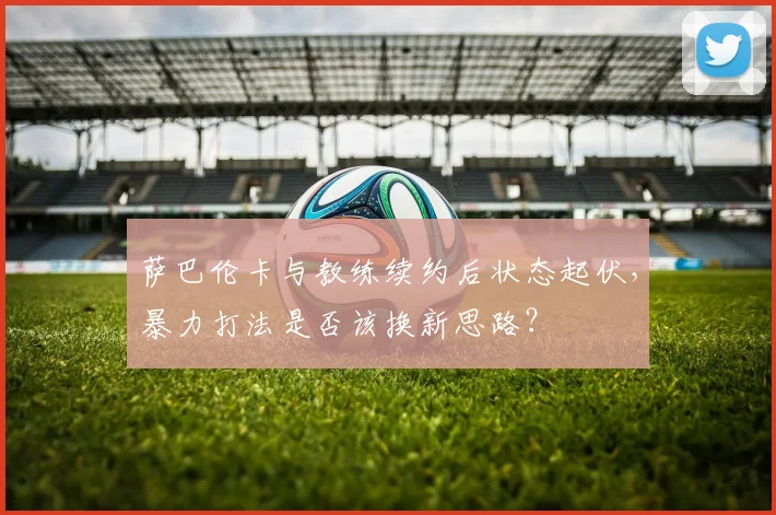 萨巴伦卡与教练续约后状态起伏，暴力打法是否该换新思路？