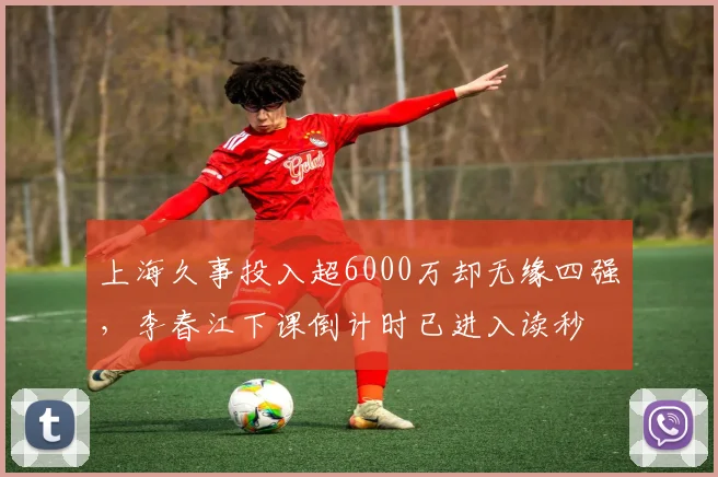 上海久事投入超6000万却无缘四强，李春江下课倒计时已进入读秒
